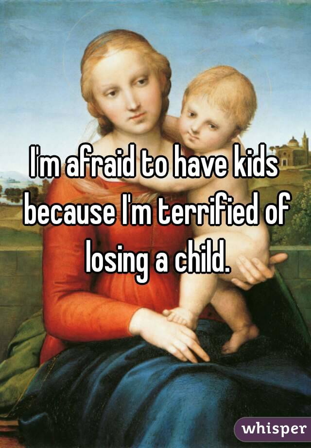 I'm afraid to have kids because I'm terrified of losing a child.