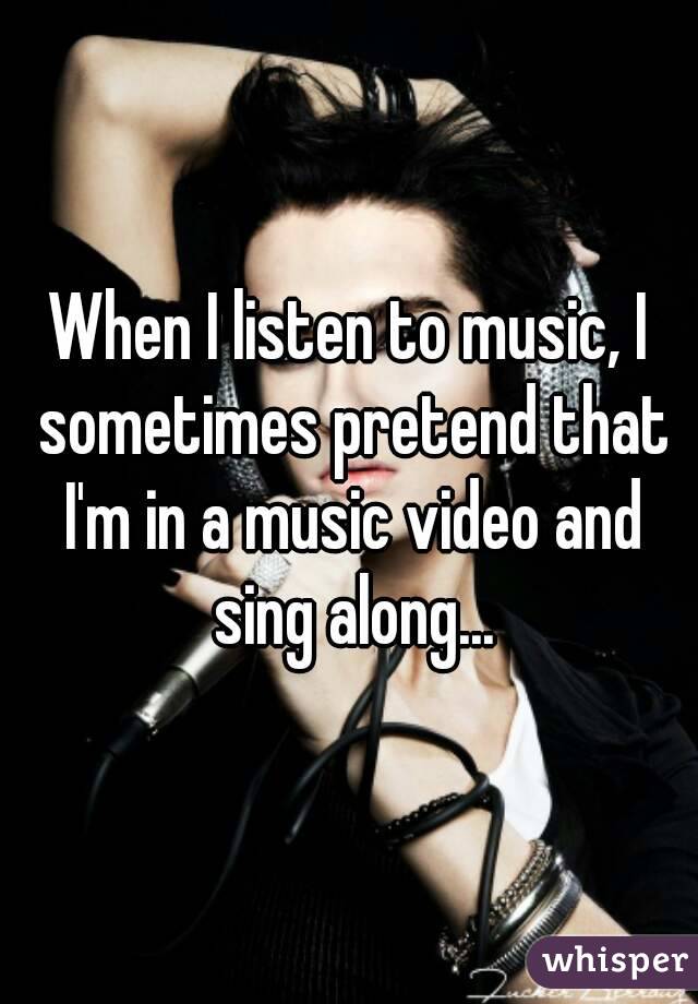 When I listen to music, I sometimes pretend that I'm in a music video and sing along...