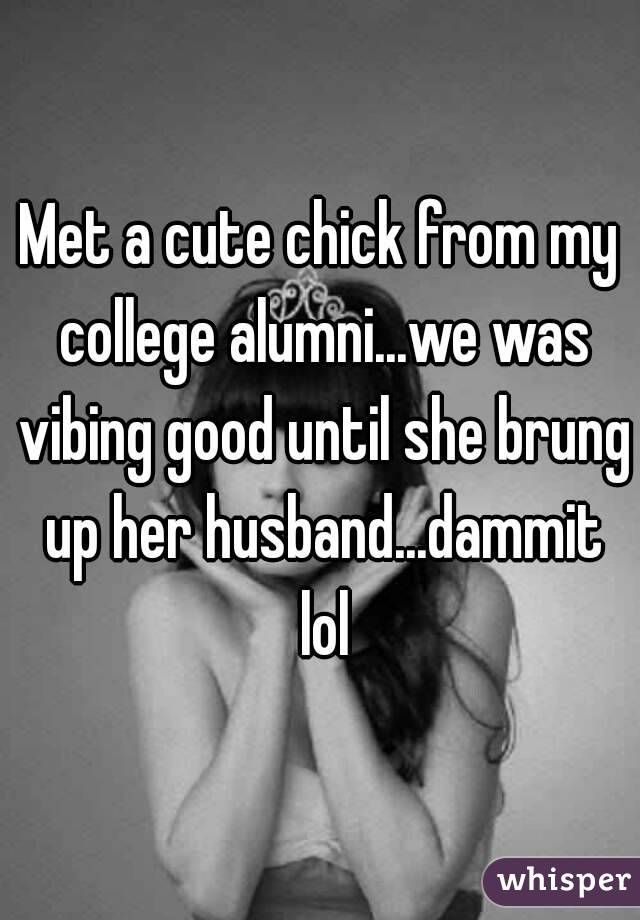 Met a cute chick from my college alumni...we was vibing good until she brung up her husband...dammit lol