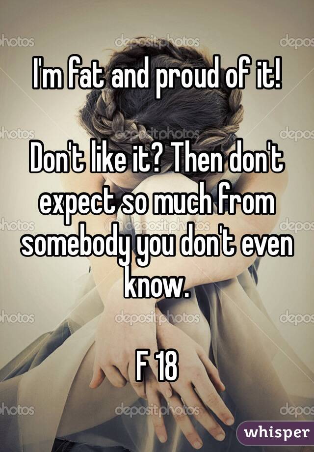 I'm fat and proud of it!

Don't like it? Then don't expect so much from somebody you don't even know. 

F 18