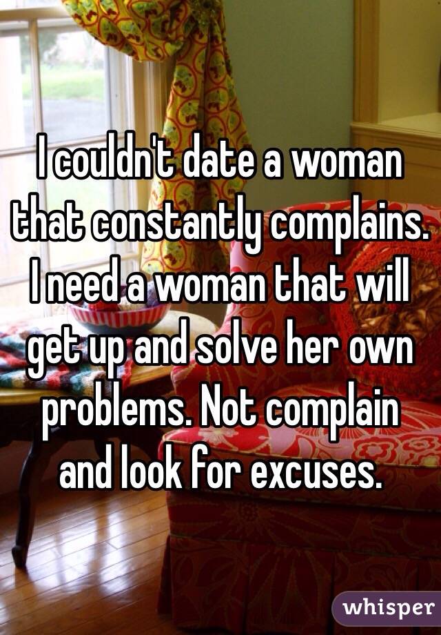 I couldn't date a woman that constantly complains. I need a woman that will get up and solve her own problems. Not complain and look for excuses.