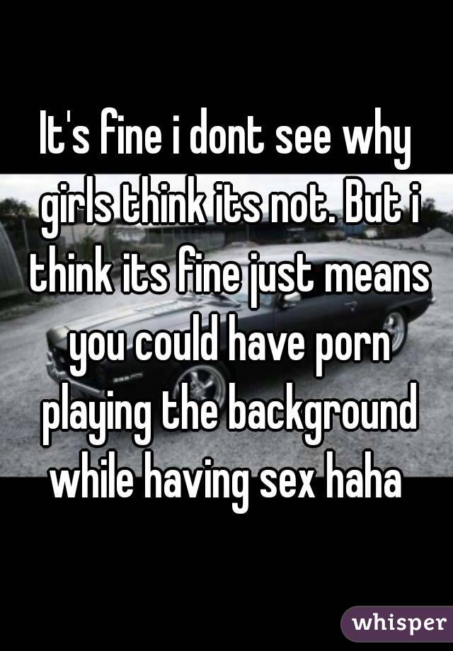 It's fine i dont see why girls think its not. But i think its fine just means you could have porn playing the background while having sex haha 