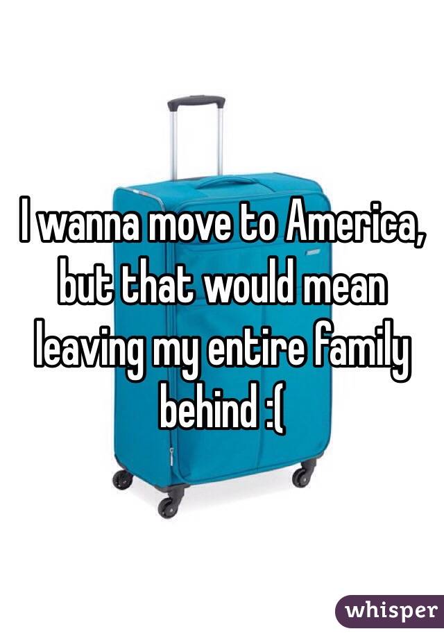 I wanna move to America, but that would mean leaving my entire family behind :(