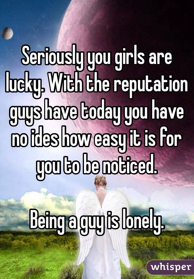 Seriously you girls are lucky. With the reputation guys have today you have no ides how easy it is for you to be noticed. 

Being a guy is lonely.