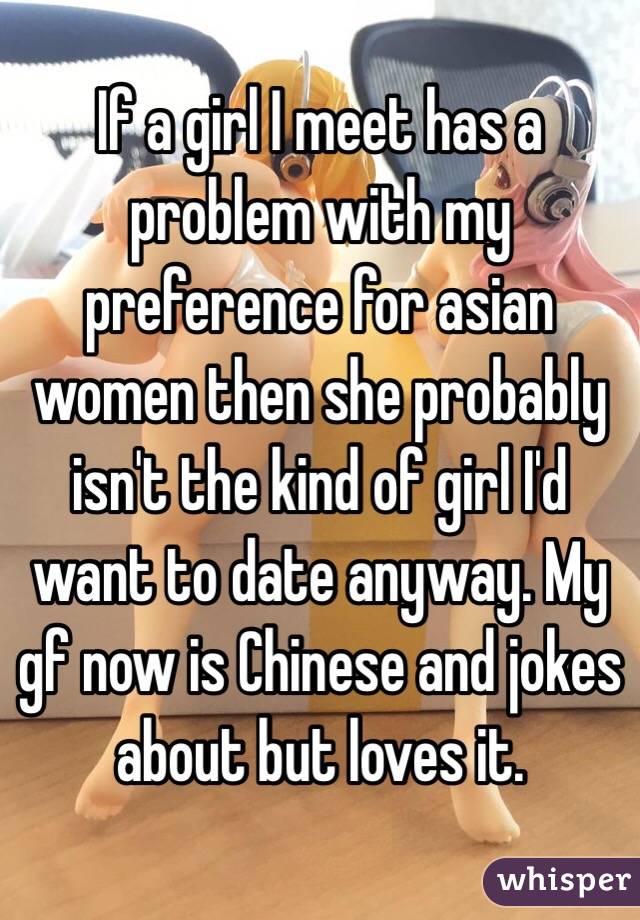 If a girl I meet has a problem with my preference for asian women then she probably isn't the kind of girl I'd want to date anyway. My gf now is Chinese and jokes about but loves it.