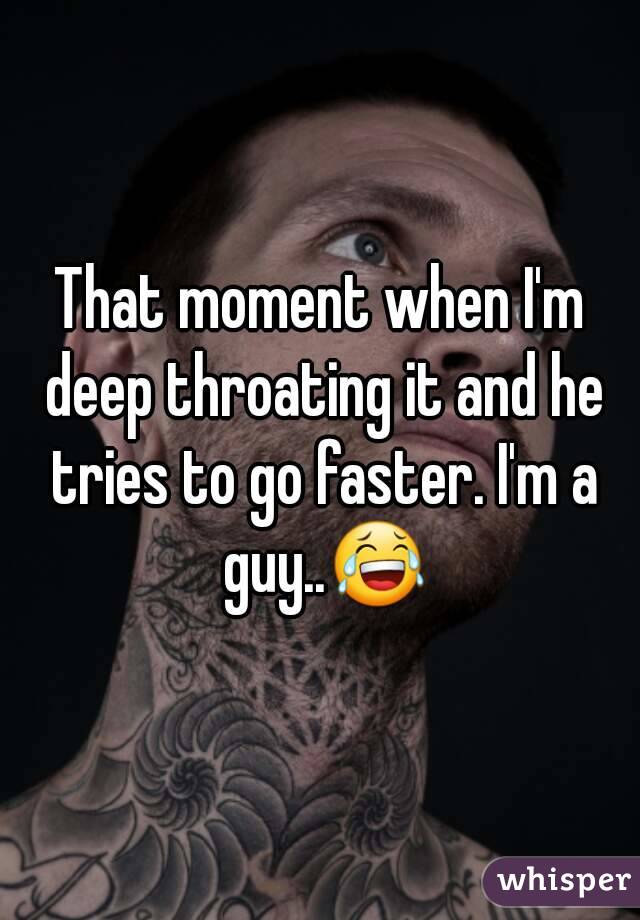 That moment when I'm deep throating it and he tries to go faster. I'm a guy..😂