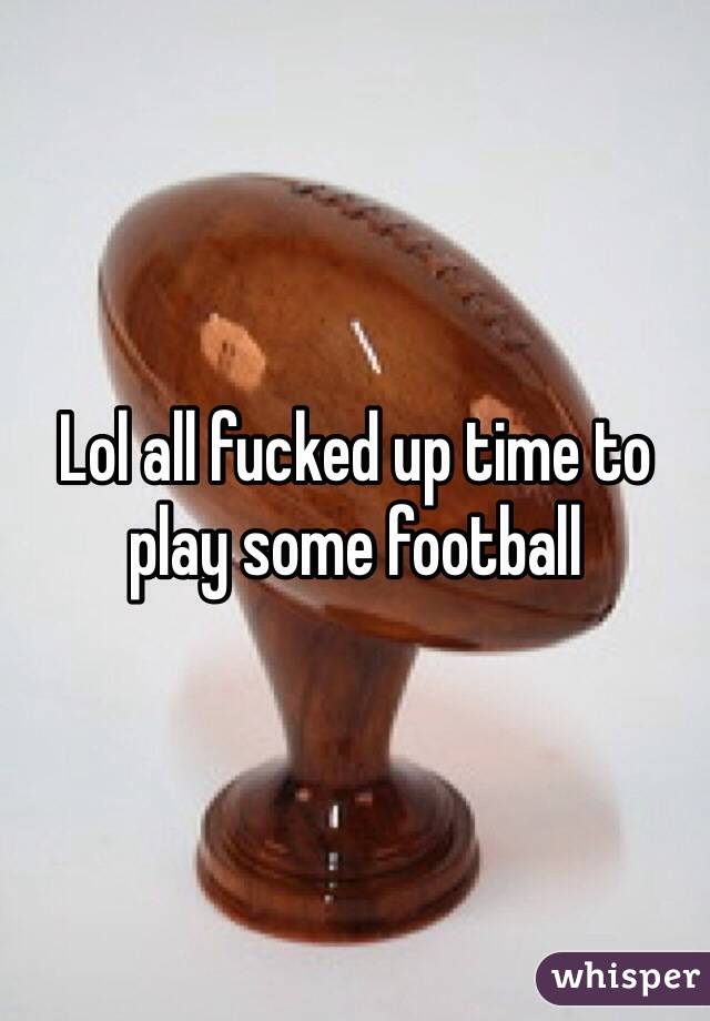 Lol all fucked up time to play some football