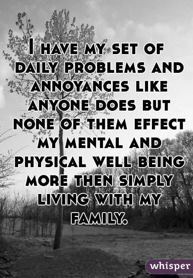I have my set of daily problems and annoyances like anyone does but none of them effect my mental and physical well being more then simply living with my family.