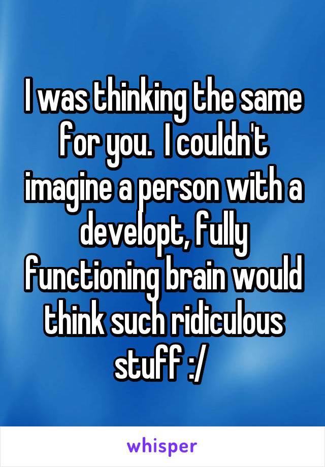 I was thinking the same for you.  I couldn't imagine a person with a developt, fully functioning brain would think such ridiculous stuff :/ 