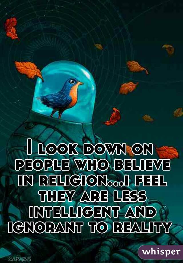 I look down on people who believe in religion...i feel they are less intelligent and ignorant to reality 