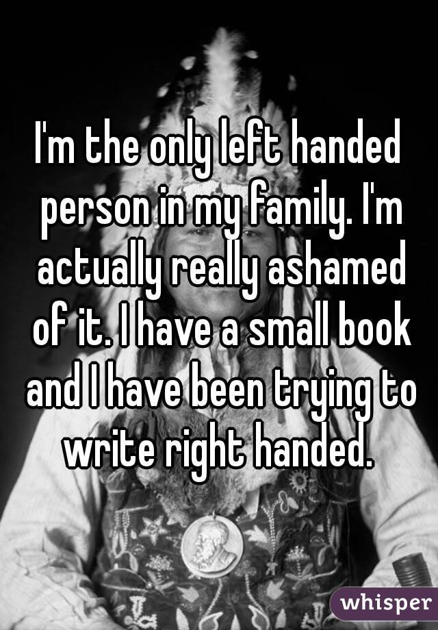 I'm the only left handed person in my family. I'm actually really ashamed of it. I have a small book and I have been trying to write right handed. 