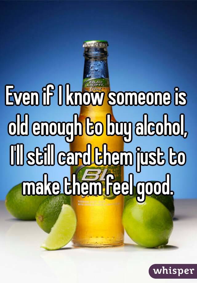 Even if I know someone is old enough to buy alcohol, I'll still card them just to make them feel good.