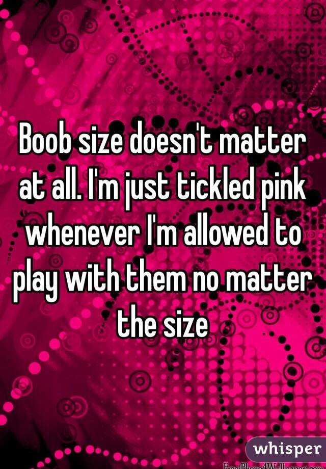 Boob size doesn't matter at all. I'm just tickled pink whenever I'm allowed to play with them no matter the size