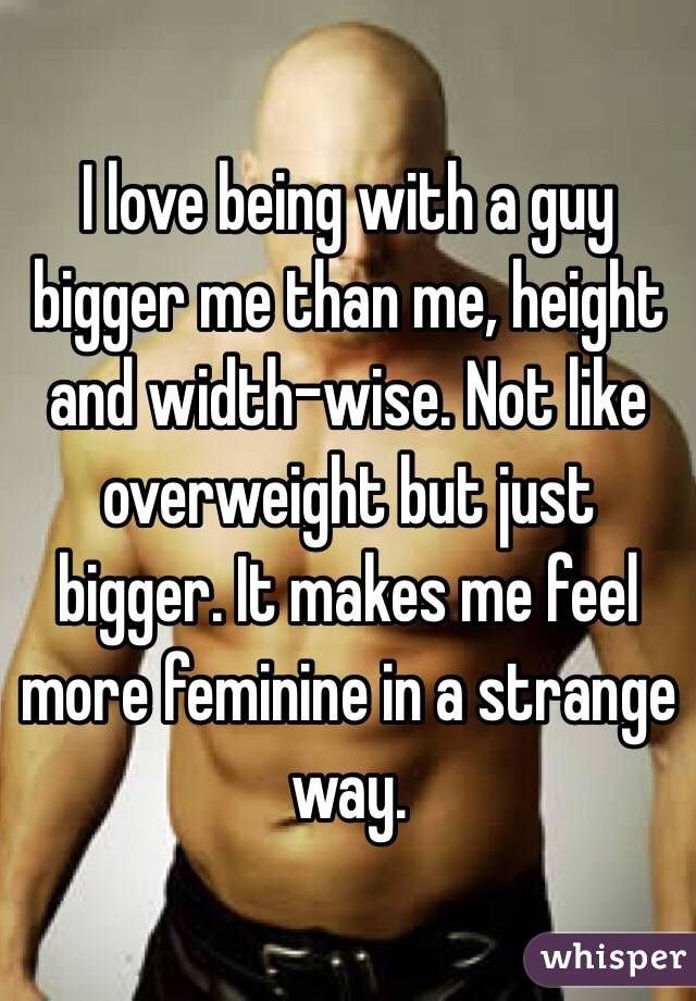 I love being with a guy bigger me than me, height and width-wise. Not like overweight but just bigger. It makes me feel more feminine in a strange way.