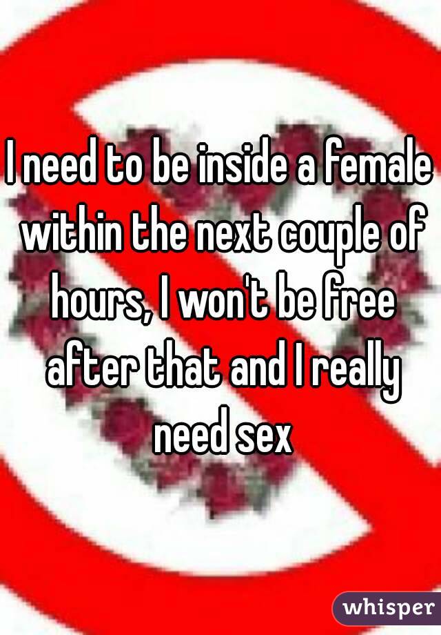 I need to be inside a female within the next couple of hours, I won't be free after that and I really need sex