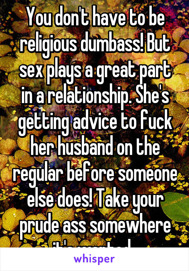 You don't have to be religious dumbass! But sex plays a great part in a relationship. She's getting advice to fuck her husband on the regular before someone else does! Take your prude ass somewhere it's wanted. 