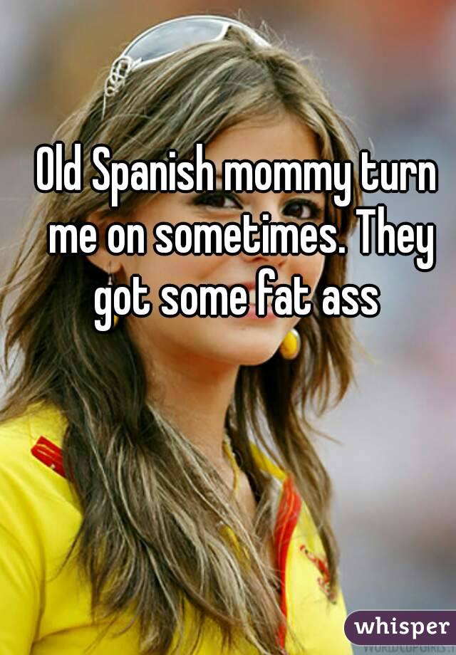 Old Spanish mommy turn me on sometimes. They got some fat ass 