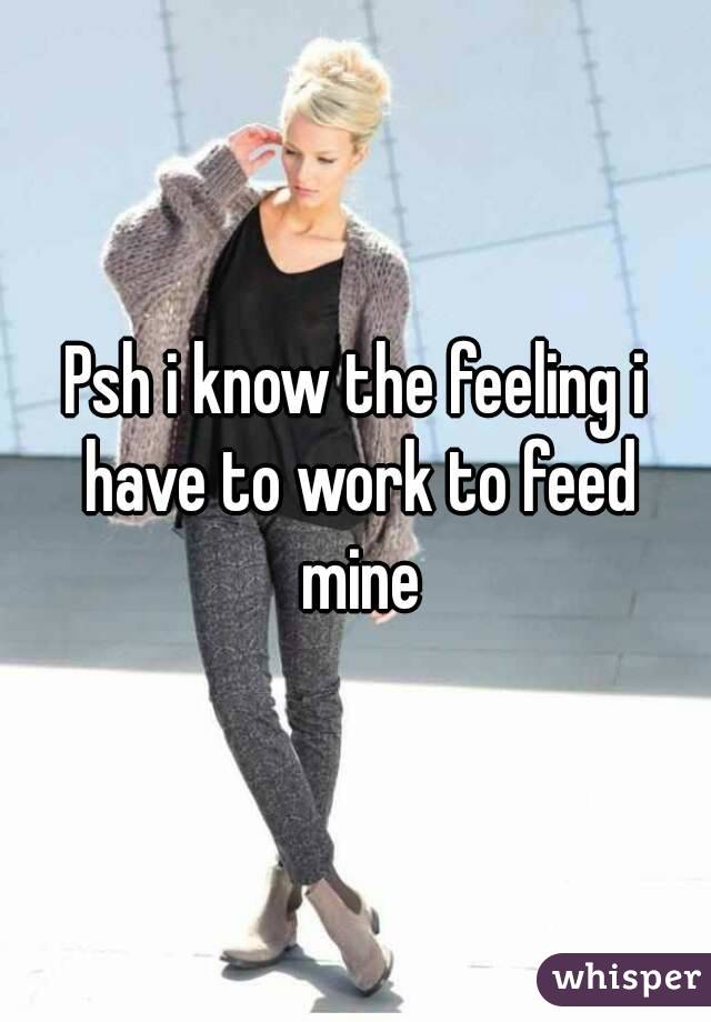 Psh i know the feeling i have to work to feed mine