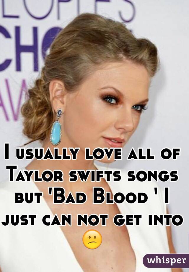 I usually love all of Taylor swifts songs but 'Bad Blood ' I just can not get into 😕