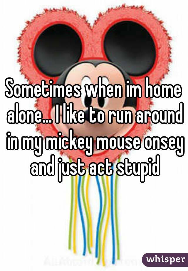 Sometimes when im home alone... I like to run around in my mickey mouse onsey and just act stupid