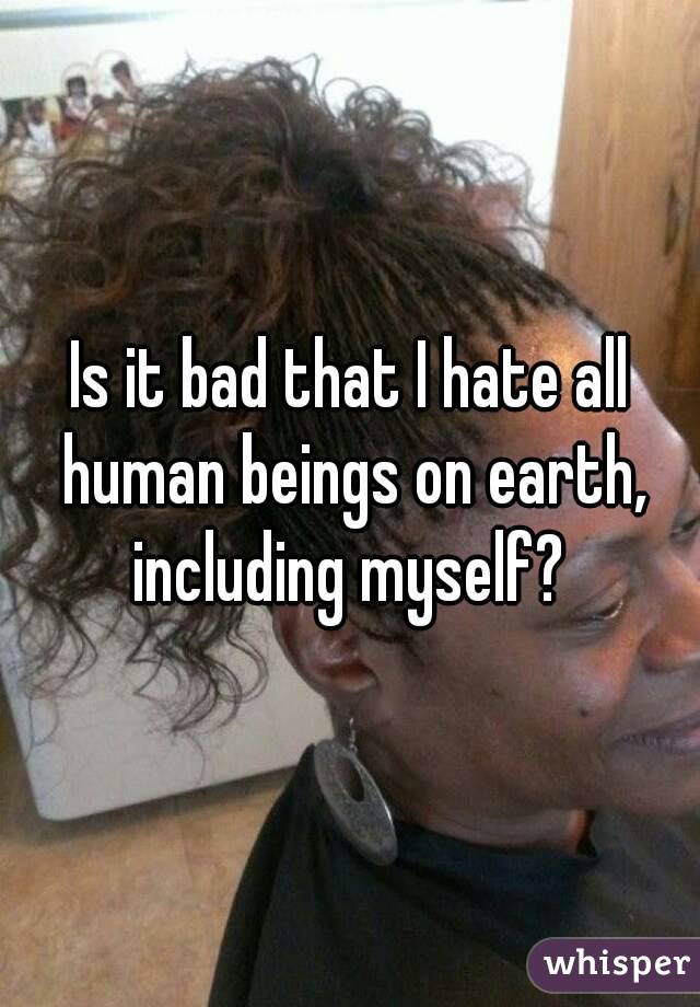 Is it bad that I hate all human beings on earth, including myself? 