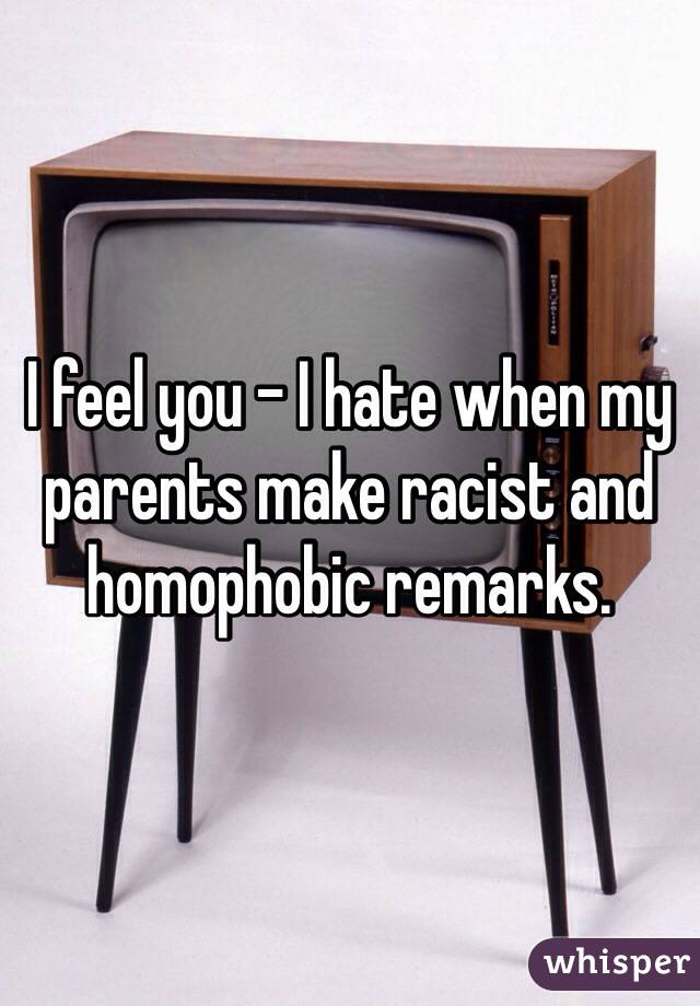 I feel you - I hate when my parents make racist and homophobic remarks.