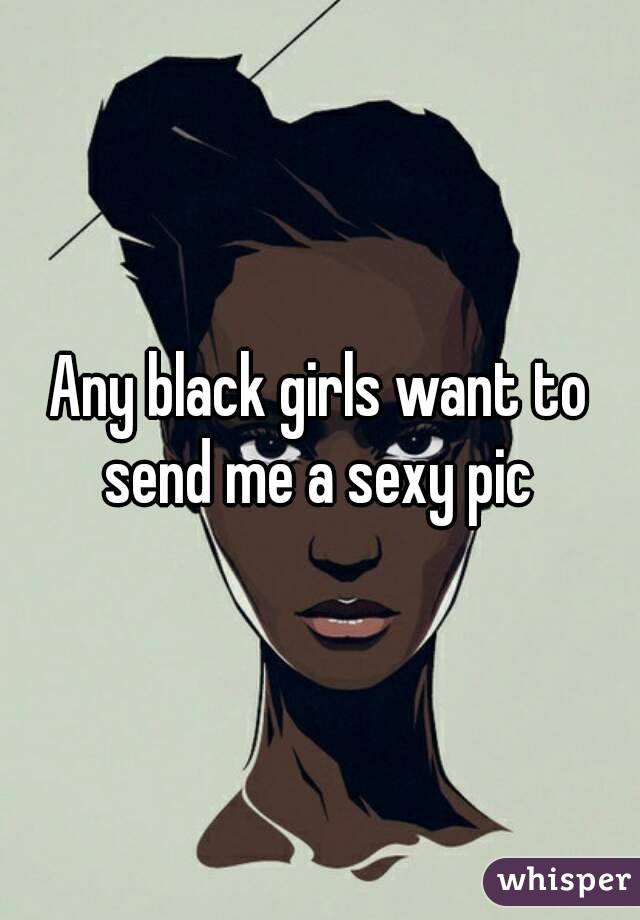 Any black girls want to send me a sexy pic 