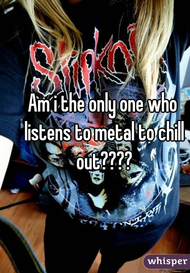 Am i the only one who listens to metal to chill out????