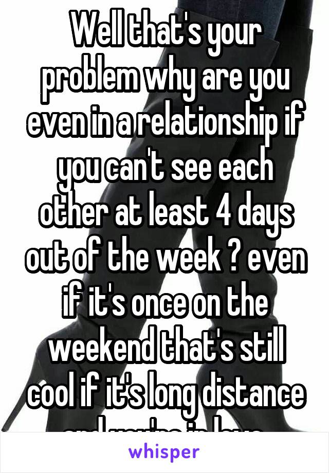 Well that's your problem why are you even in a relationship if you can't see each other at least 4 days out of the week ? even if it's once on the weekend that's still cool if it's long distance and you're in love 