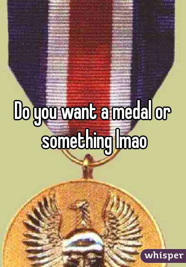 Do you want a medal or something lmao