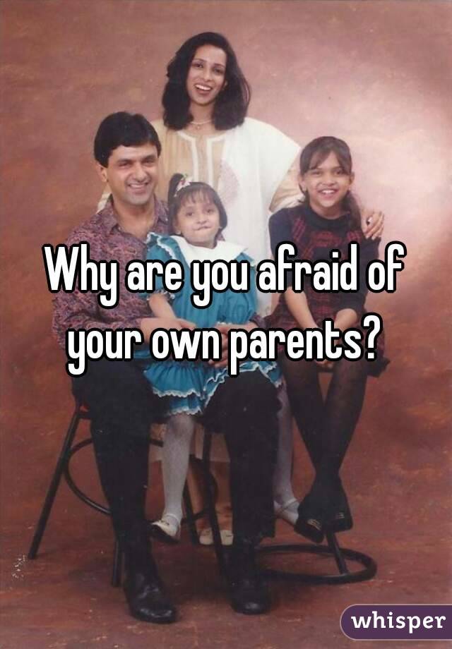 Why are you afraid of your own parents? 