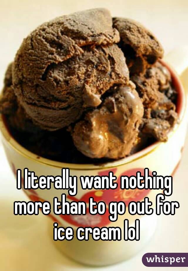 I literally want nothing more than to go out for ice cream lol