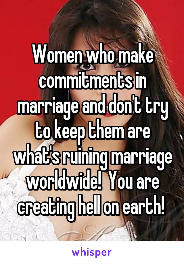 Women who make commitments in marriage and don't try to keep them are what's ruining marriage worldwide!  You are creating hell on earth! 