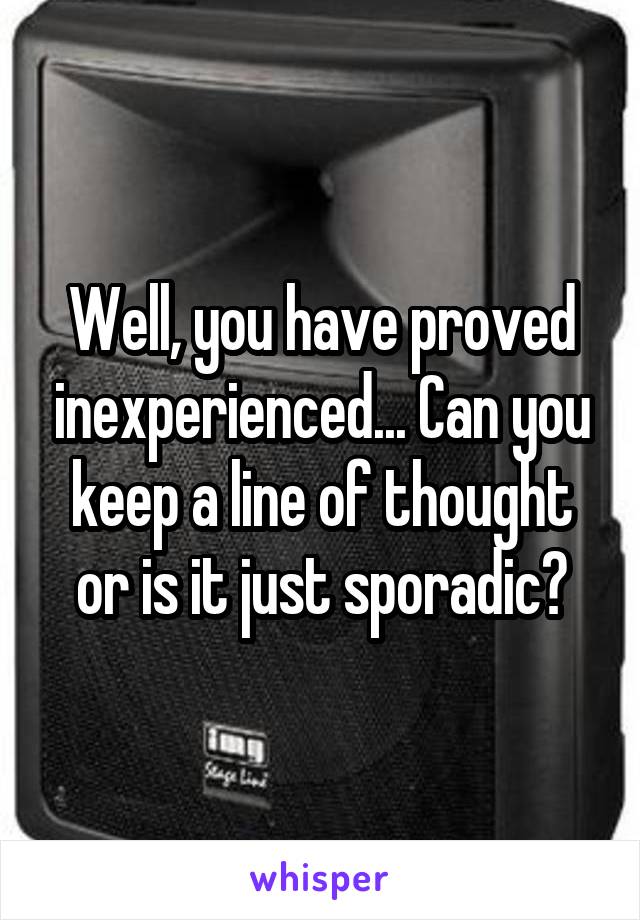 Well, you have proved inexperienced... Can you keep a line of thought or is it just sporadic?