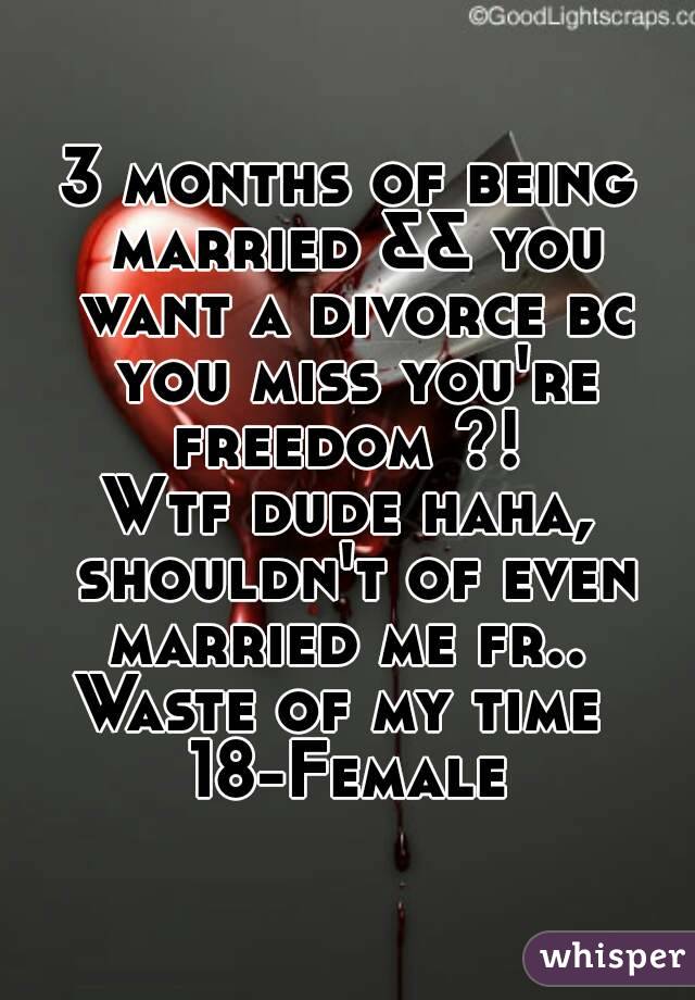 3 months of being married && you want a divorce bc you miss you're freedom ?! 
Wtf dude haha, shouldn't of even married me fr.. 
Waste of my time 
18-Female