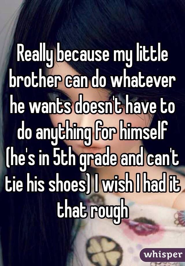 Really because my little brother can do whatever he wants doesn't have to do anything for himself (he's in 5th grade and can't tie his shoes) I wish I had it that rough 