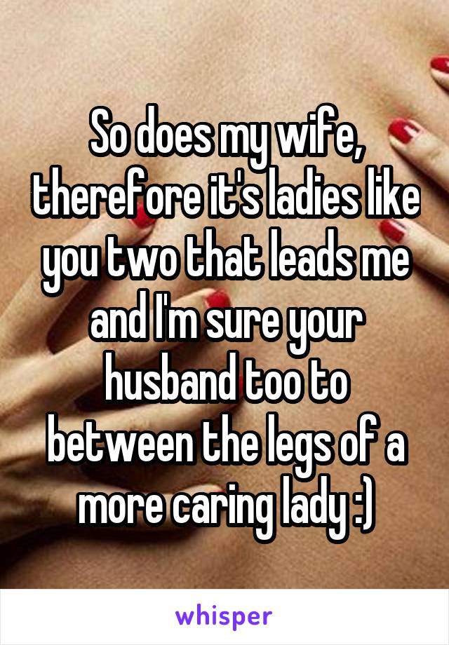 So does my wife, therefore it's ladies like you two that leads me and I'm sure your husband too to between the legs of a more caring lady :)