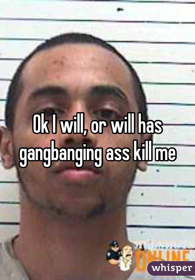 Ok I will, or will has gangbanging ass kill me