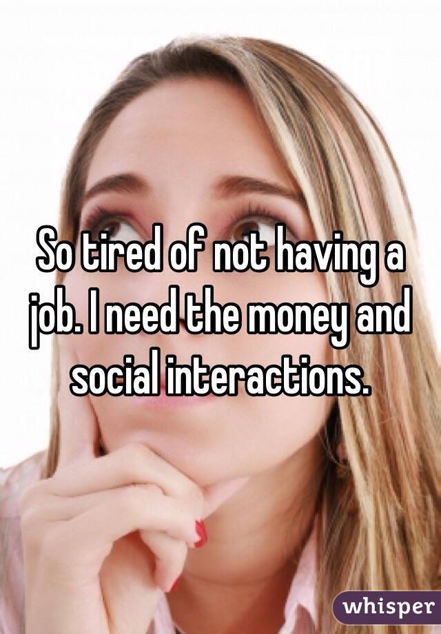 So tired of not having a job. I need the money and social interactions.
