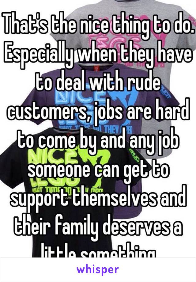 That's the nice thing to do. Especially when they have to deal with rude customers, jobs are hard to come by and any job someone can get to support themselves and their family deserves a little something 