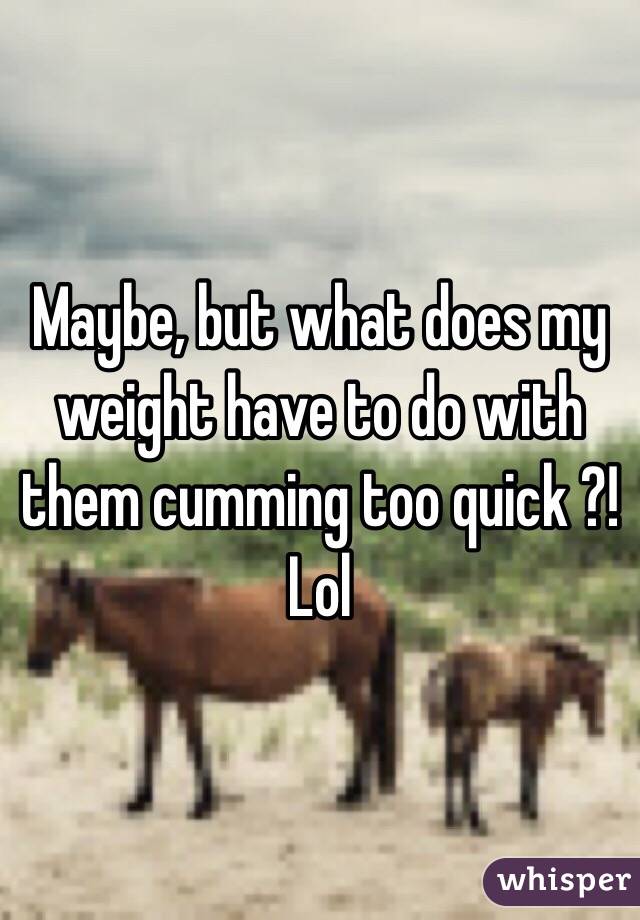 Maybe, but what does my weight have to do with them cumming too quick ?! Lol 