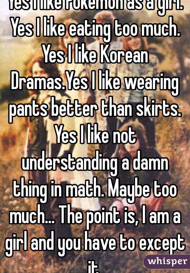 Yes I like Pokemon as a girl. Yes I like eating too much. Yes I like Korean Dramas.Yes I like wearing pants better than skirts. Yes I like not understanding a damn thing in math. Maybe too much... The point is, I am a girl and you have to except it.