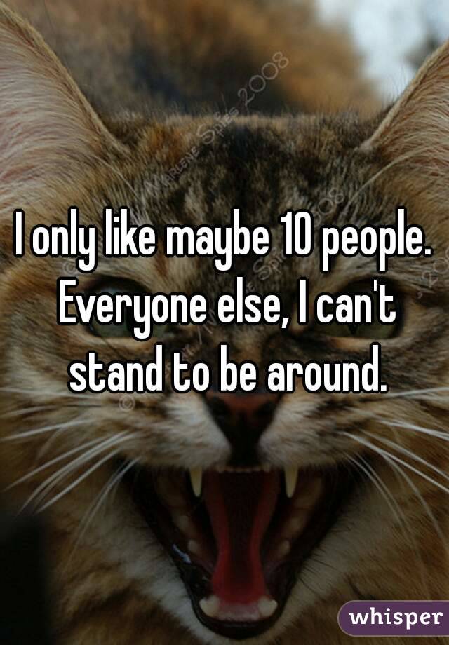 I only like maybe 10 people. Everyone else, I can't stand to be around.
