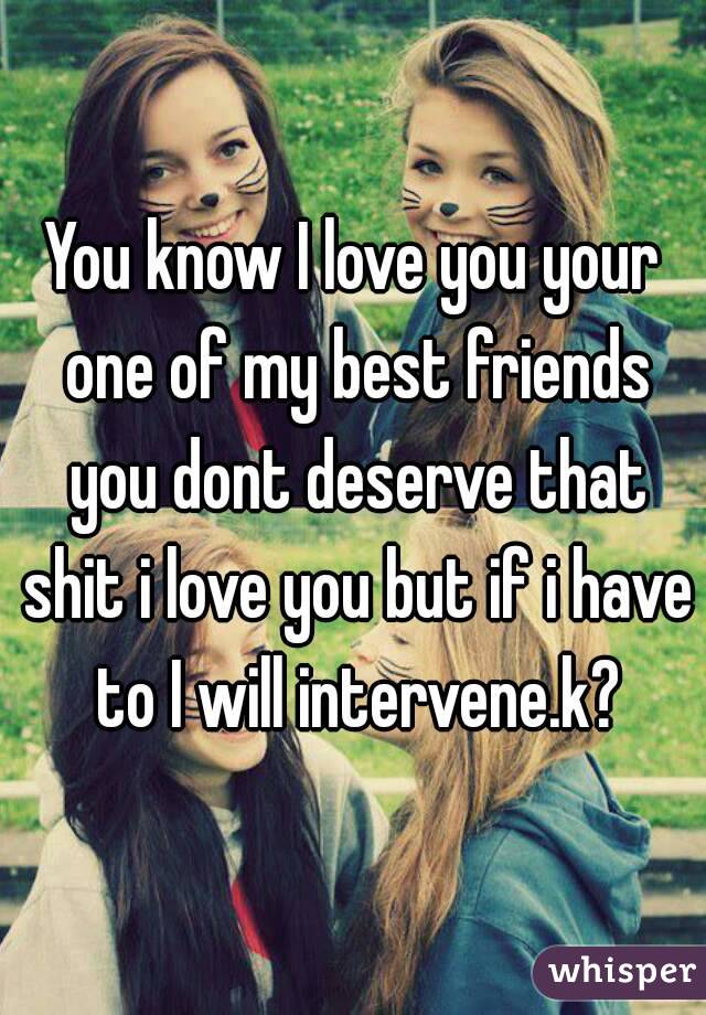 You know I love you your one of my best friends you dont deserve that shit i love you but if i have to I will intervene.k?
