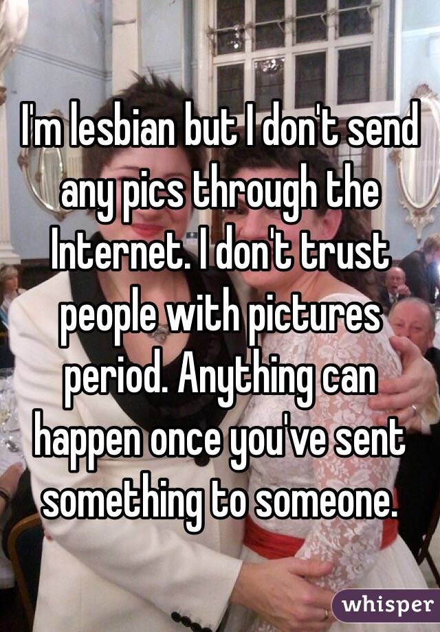 I'm lesbian but I don't send any pics through the Internet. I don't trust people with pictures period. Anything can happen once you've sent something to someone.