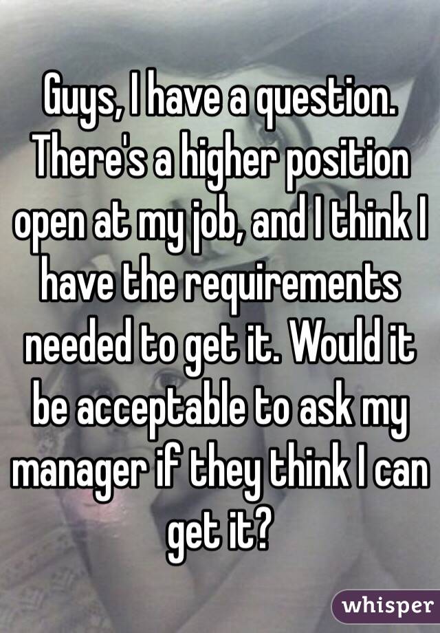 Guys, I have a question. There's a higher position open at my job, and I think I have the requirements needed to get it. Would it be acceptable to ask my manager if they think I can get it?