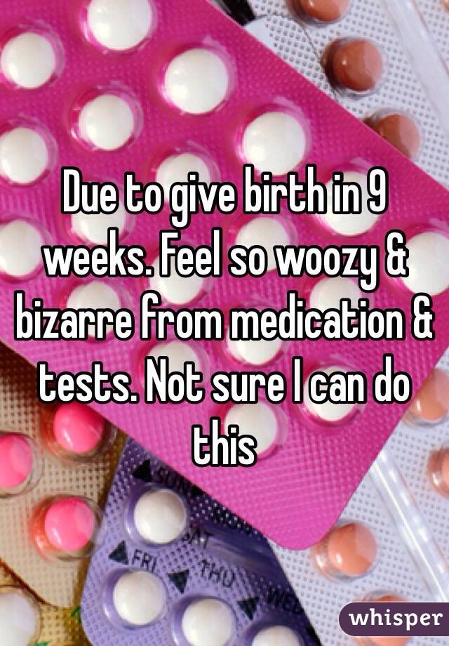 Due to give birth in 9 weeks. Feel so woozy & bizarre from medication & tests. Not sure I can do this 