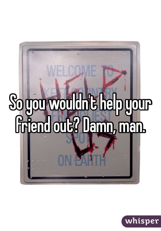 So you wouldn't help your friend out? Damn, man.