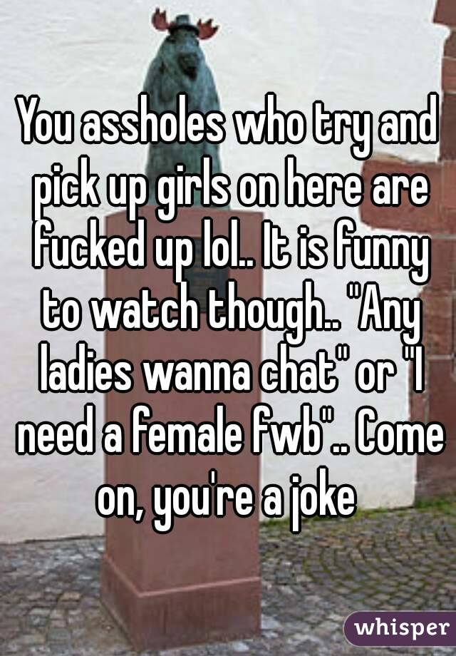 You assholes who try and pick up girls on here are fucked up lol.. It is funny to watch though.. "Any ladies wanna chat" or "I need a female fwb".. Come on, you're a joke 