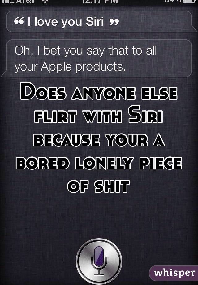 Does anyone else flirt with Siri because your a bored lonely piece of shit